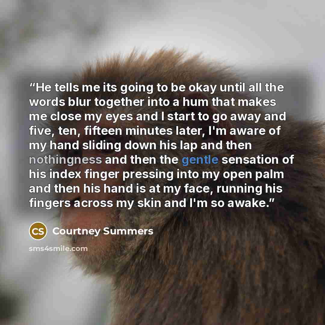 “He tells me its going to be okay until all the words blur together into a hum that makes me close my eyes and I start to go away and five, ten, fifteen minutes later, I'm aware of my hand sliding down his lap and then nothingness and then the gentle sensation of his index finger pressing into my…” quote by Courtney Summers