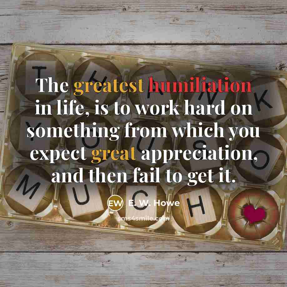 “The greatest humiliation in life, is to work hard on…” quote by E. W. Howe
