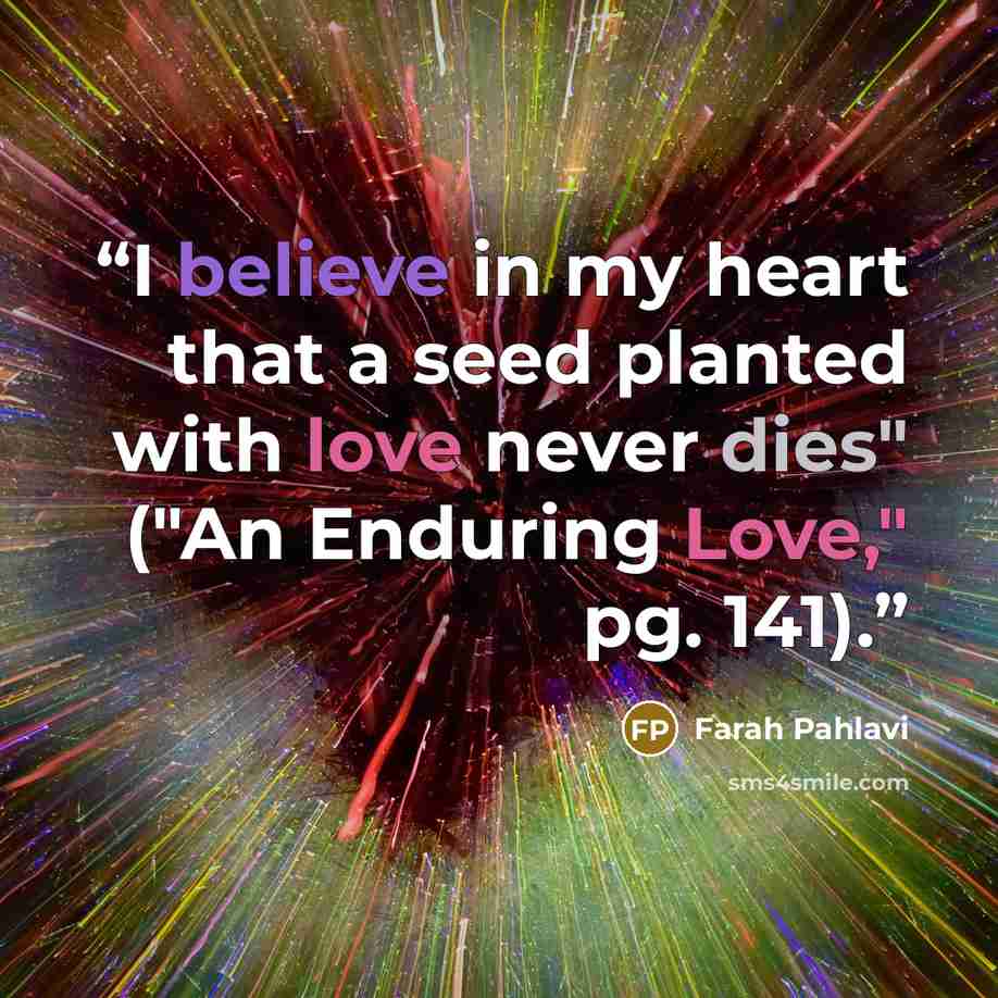 “I believe in my heart that a seed planted with love never dies" ("An Enduring Love," pg. 141).” quote by Farah Pahlavi