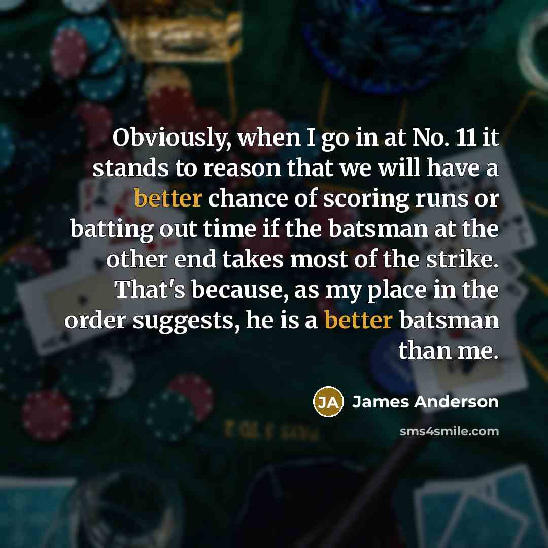 “Obviously, when I go in at No. 11 it stands to reason that we will have a better chance of scoring runs or batting out time if the batsman at the other end takes most of the strike. That's because, as my place in the order suggests, he is a better batsman than me.” quote by James Anderson