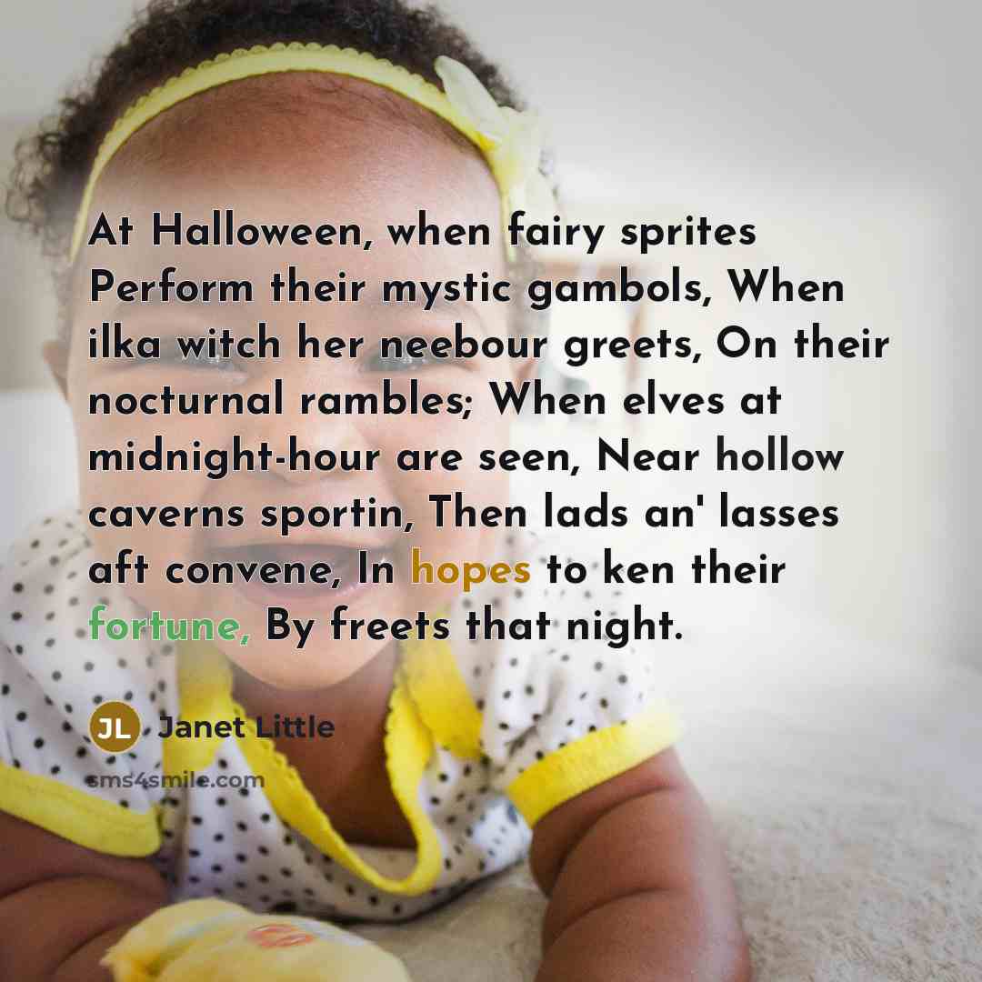 “At Halloween, when fairy sprites Perform their mystic gambols, When ilka witch her neebour greets, On their nocturnal rambles; When elves at midnight-hour are seen, Near hollow caverns sportin, Then lads an' lasses aft convene, In hopes to ken their fortune, By freets that night.” quote by Janet Little