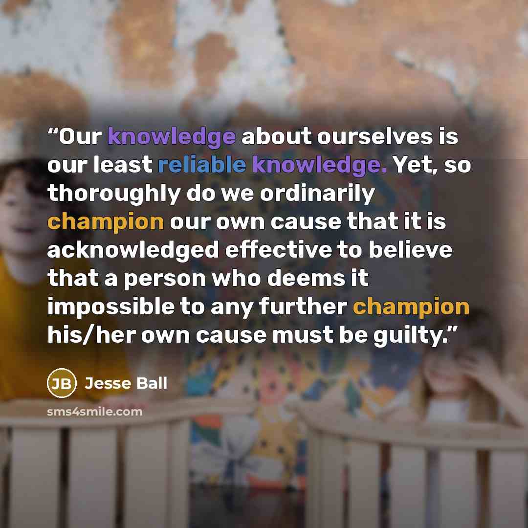 “Our knowledge about ourselves is our least reliable knowledge. Yet, so thoroughly do we ordinarily champion our own cause that it is acknowledged effective to believe that a person who deems it impossible to any further champion his/her own cause must be guilty.” quote by Jesse Ball