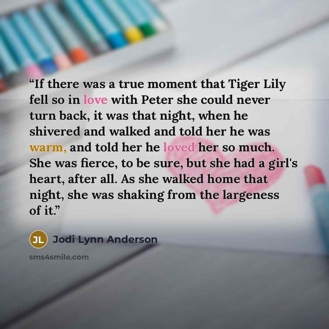 “If there was a true moment that Tiger Lily fell so in love with Peter she could never turn back, it was that night, when he shivered and walked and told her he was warm, and told her he loved her so much. She was fierce, to be sure, but she had a girl's heart, after all. As she walked home that…” quote by Jodi Lynn Anderson