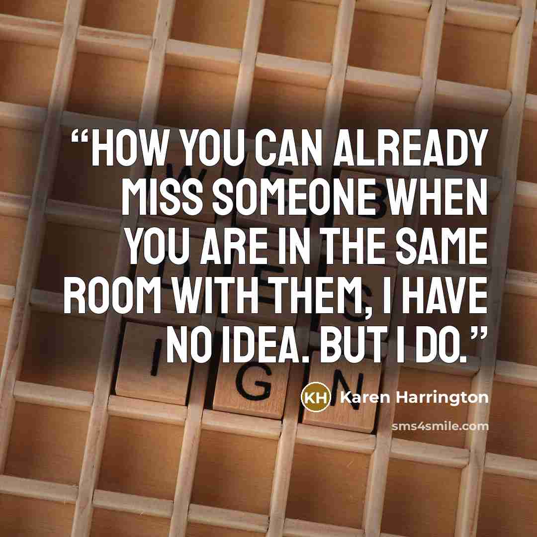 “How you can already miss someone when you are in the same room with them, I have no idea. But I do.” quote by Karen Harrington