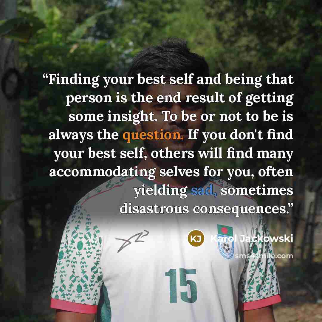 “Finding your best self and being that person is the end result of getting some insight. To be or not to be is always the question. If you don't find your best self, others will find many accommodating selves for you, often yielding sad, sometimes disastrous consequences.” quote by Karol Jackowski