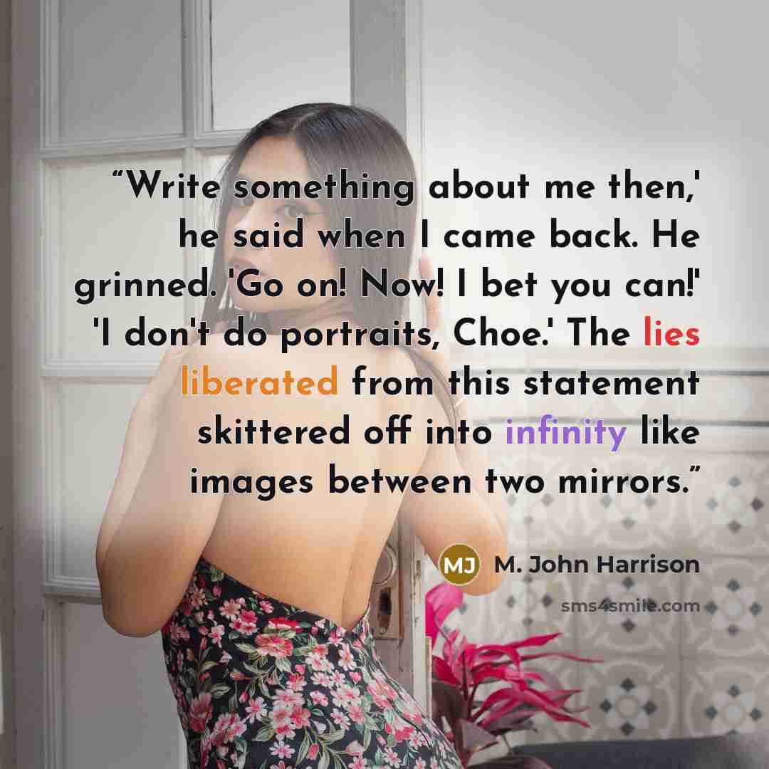 “Write something about me then,' he said when I came back. He grinned. 'Go on! Now! I bet you can!' 'I don't do portraits, Choe.' The lies liberated from this statement skittered off into infinity like images between two mirrors.” quote by M. John Harrison