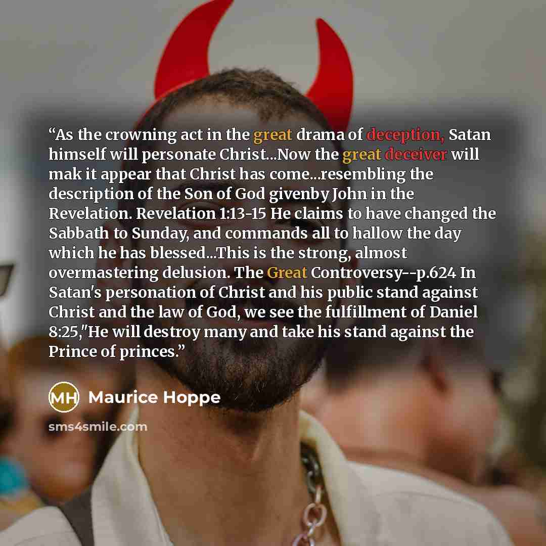 “As the crowning act in the great drama of deception, Satan himself will personate Christ...Now the great deceiver will mak it appear that Christ has come...resembling the description of the Son of God givenby John in the Revelation. Revelation 1:13-15 He claims to have changed the Sabbath to…” quote by Maurice Hoppe
