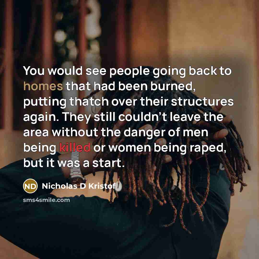 “You would see people going back to homes that had been burned, putting thatch over their structures again. They still couldn't leave the area without the danger of men being killed or women being raped, but it was a start.” quote by Nicholas D Kristof