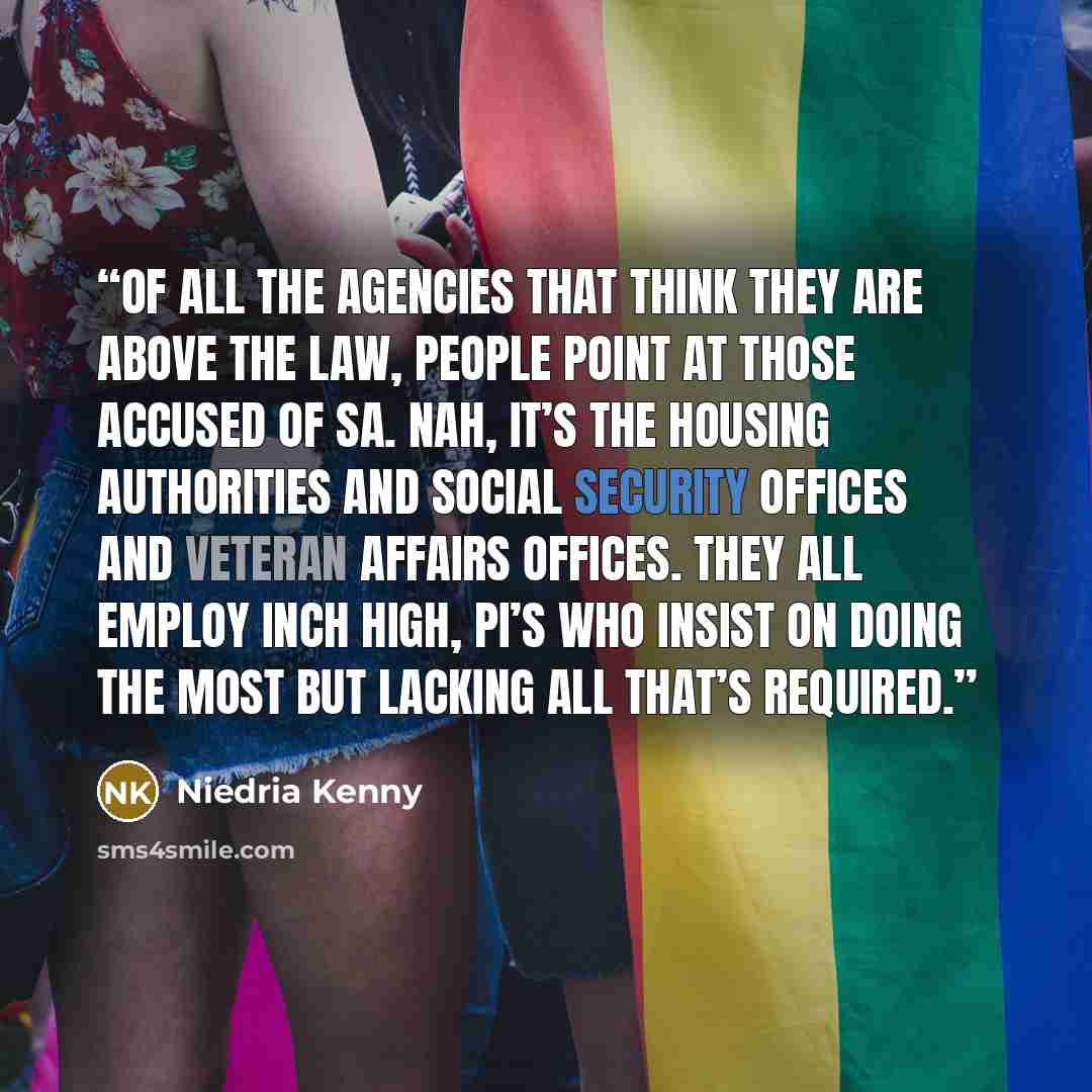 “Of all the agencies that think they are above the law, people point at those accused of SA. Nah, it’s the housing authorities and social security offices and veteran affairs offices. They all employ inch high, PI’s who insist on doing the most but lacking all that’s required.” quote by Niedria Kenny
