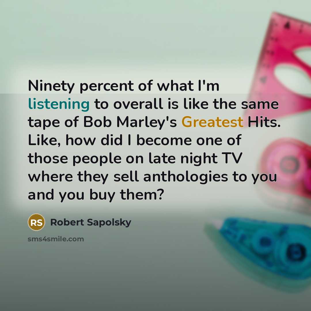 “Ninety percent of what I'm listening to overall is like the same tape of Bob Marley's Greatest Hits. Like, how did I become one of those people on late night TV where they sell anthologies to you and you buy them?” quote by Robert Sapolsky