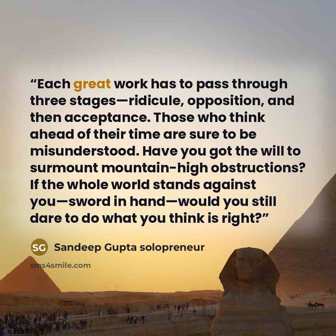 “Each great work has to pass through three stages—ridicule, opposition, and then acceptance. Those who think ahead of their time are sure to be misunderstood. Have you got the will to surmount mountain-high obstructions? If the whole world stands against you—sword in hand—would you still dare to do…” quote by Sandeep Gupta solopreneur