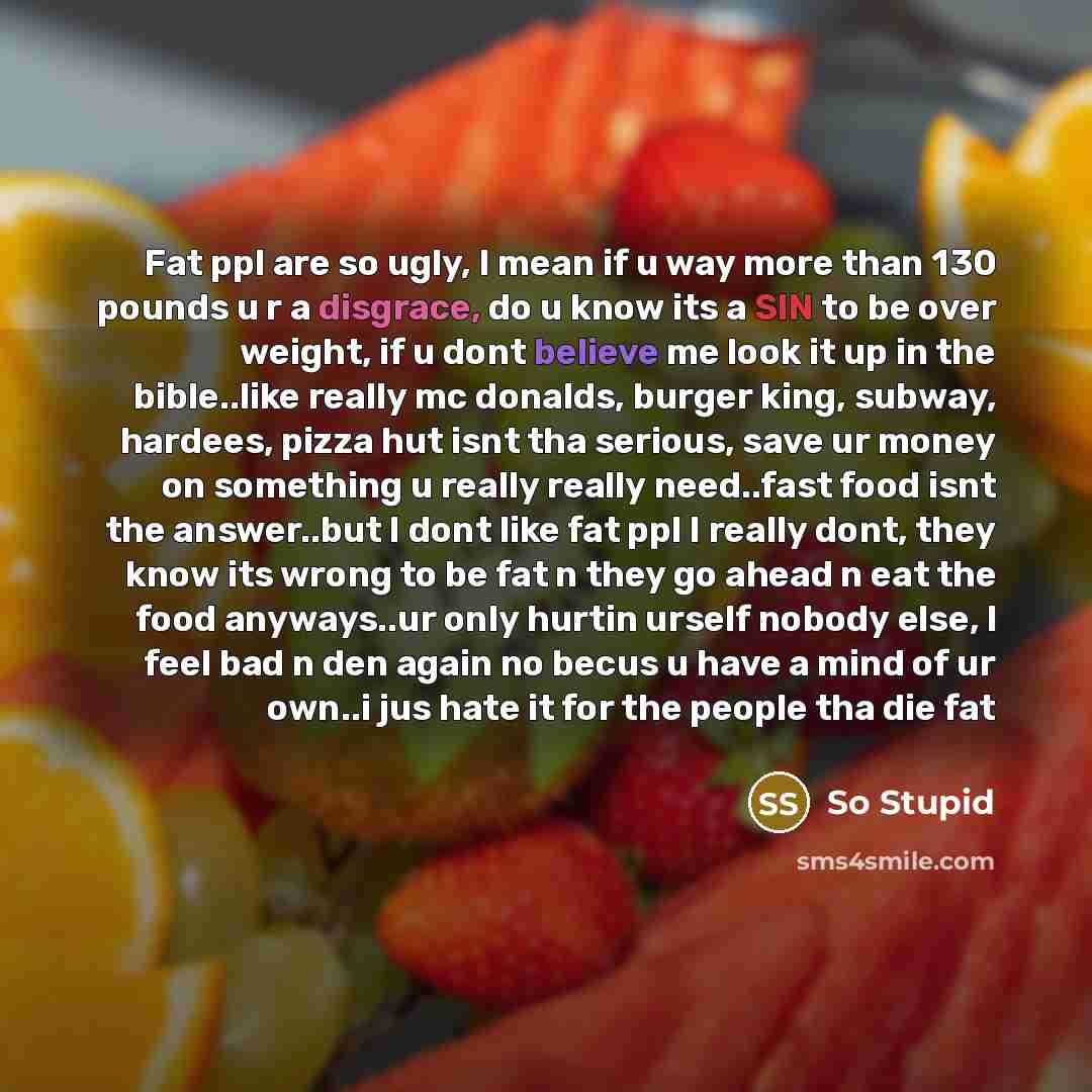 “Fat ppl are so ugly, I mean if u way more than 130 pounds u r a disgrace, do u know its a SIN to be over weight, if u dont believe me look it up in the bible..like really mc donalds, burger king, subway, hardees, pizza hut isnt tha serious, save ur money on something u really really need..fast…” quote by So Stupid