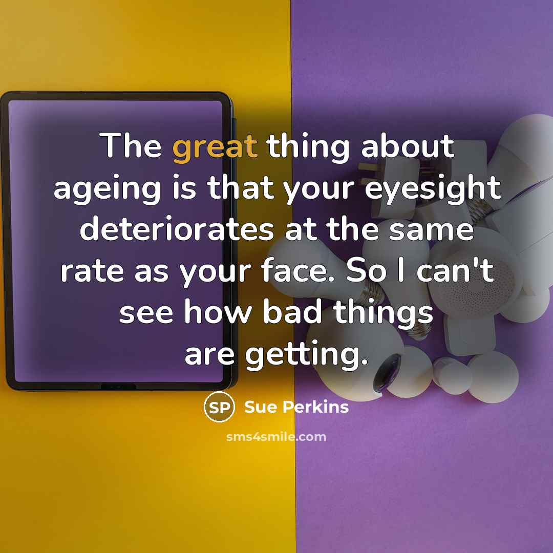 “The great thing about ageing is that your eyesight deteriorates at the same rate as your face. So I can't see how bad things are getting.” quote by Sue Perkins
