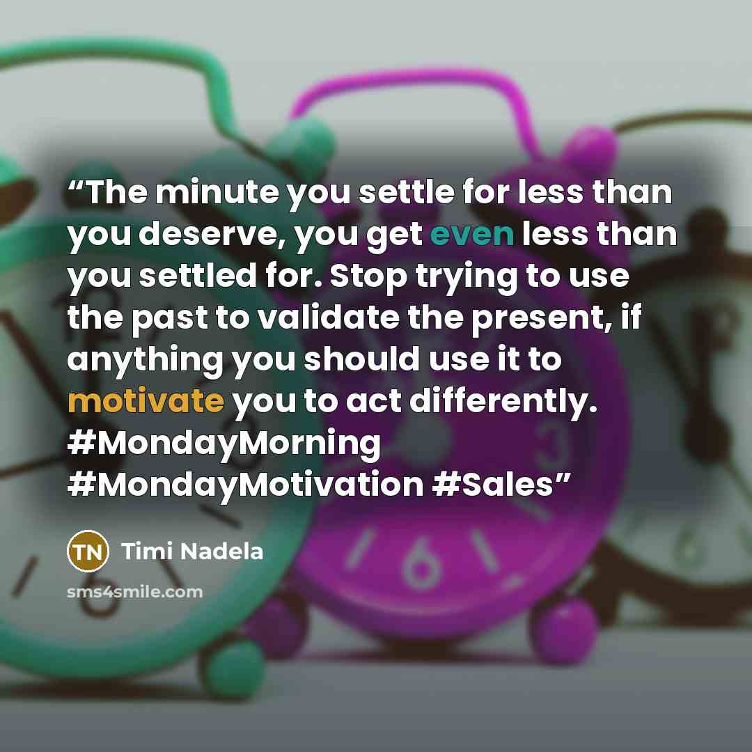 “The minute you settle for less than you deserve, you get even less than you settled for. Stop trying to use the past to validate the present, if anything you should use it to motivate you to act differently. #MondayMorning #MondayMotivation #Sales” quote by Timi Nadela