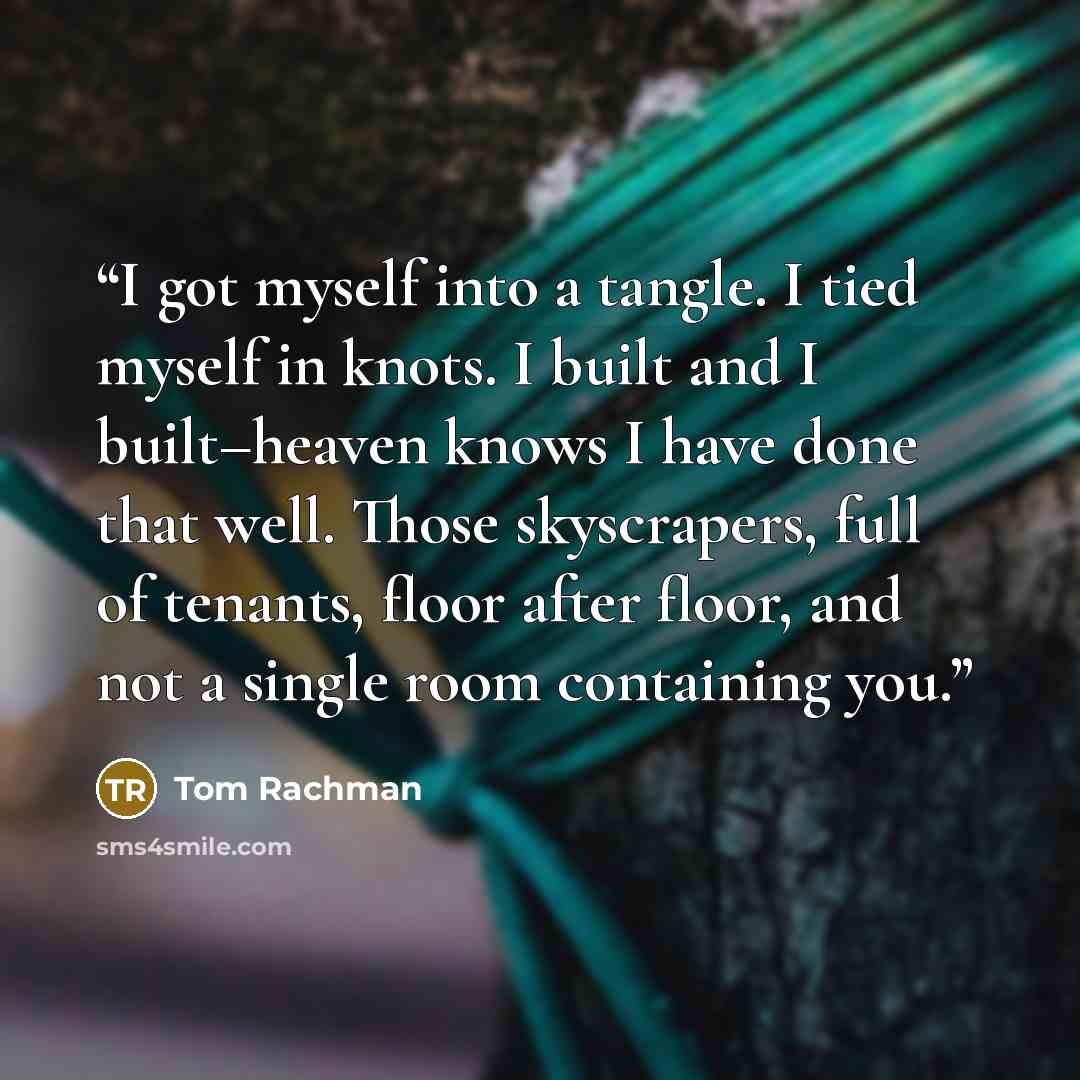 “I got myself into a tangle. I tied myself in knots. I built and I built–heaven knows I have done that well. Those skyscrapers, full of tenants, floor after floor, and not a single room containing you.” quote by Tom Rachman