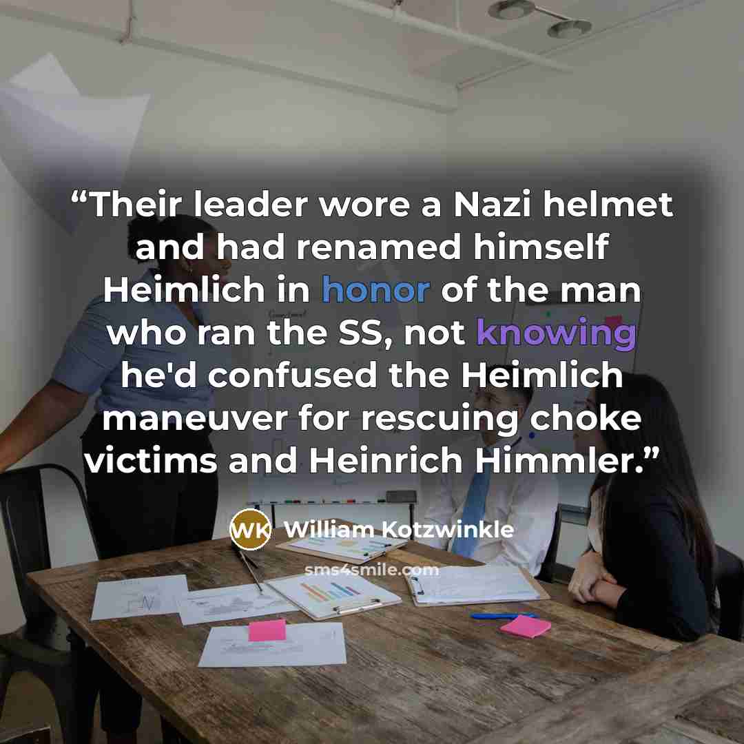 “Their leader wore a Nazi helmet and had renamed himself Heimlich in honor of the man who ran the SS, not knowing he'd confused the Heimlich maneuver for rescuing choke victims and Heinrich Himmler.” quote by William Kotzwinkle