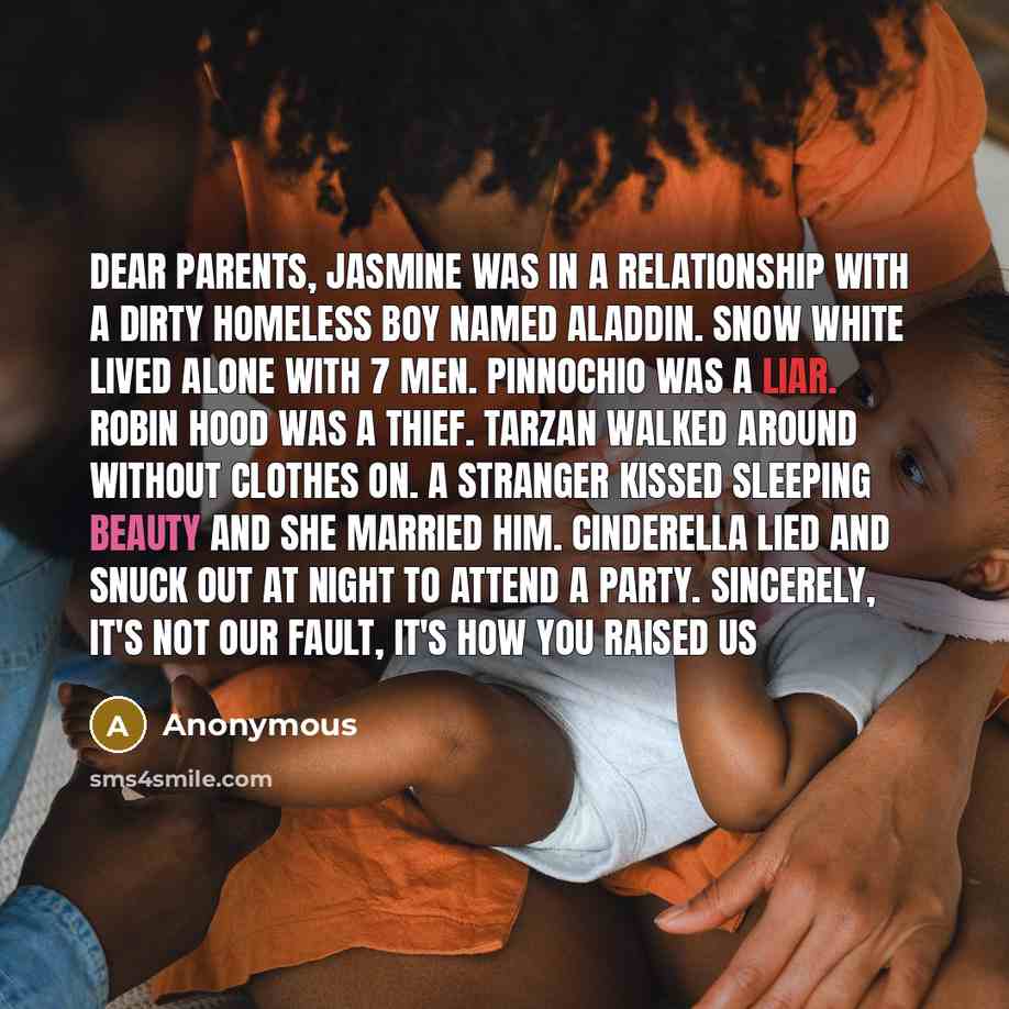 “Dear parents, Jasmine was in a relationship with a dirty homeless boy named Aladdin. Snow White lived alone with 7 men. Pinnochio was a liar. Robin Hood was a thief. Tarzan walked around without clothes on. A stranger kissed sleeping beauty and she married him. Cinderella lied and snuck out at…” quote by Anonymous