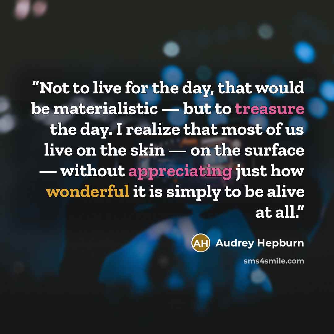 “Not to live for the day, that would be materialistic — but to treasure the day. I realize that most of us live on the skin — on the surface — without appreciating just how wonderful it is simply to be alive at all.” quote by Audrey Hepburn
