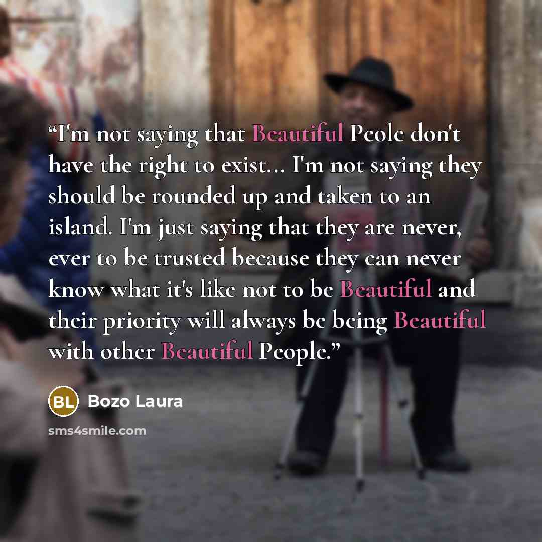“I'm not saying that Beautiful Peole don't have the right to exist... I'm not saying they should be rounded up and taken to an island. I'm just saying that they are never, ever to be trusted because they can never know what it's like not to be Beautiful and their priority will always be being…” quote by Bozo Laura