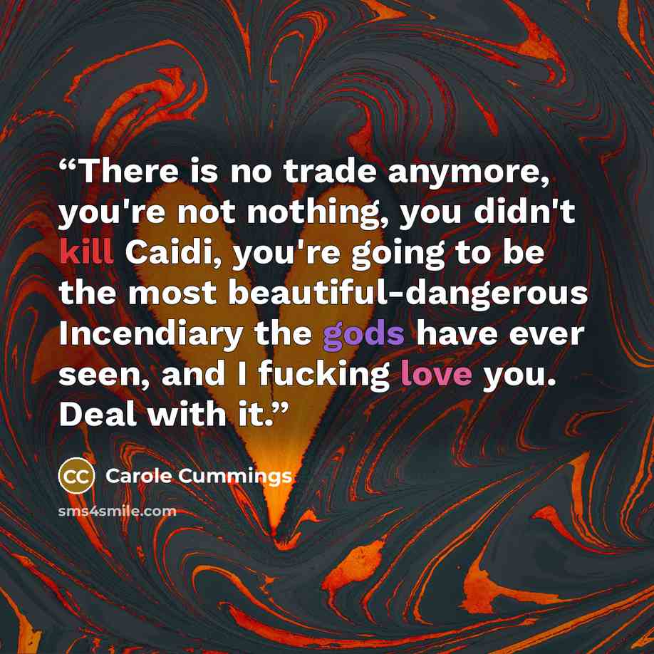 “There is no trade anymore, you're not nothing, you didn't kill Caidi, you're going to be the most beautiful-dangerous Incendiary the gods have ever seen, and I fucking love you. Deal with it.” quote by Carole Cummings
