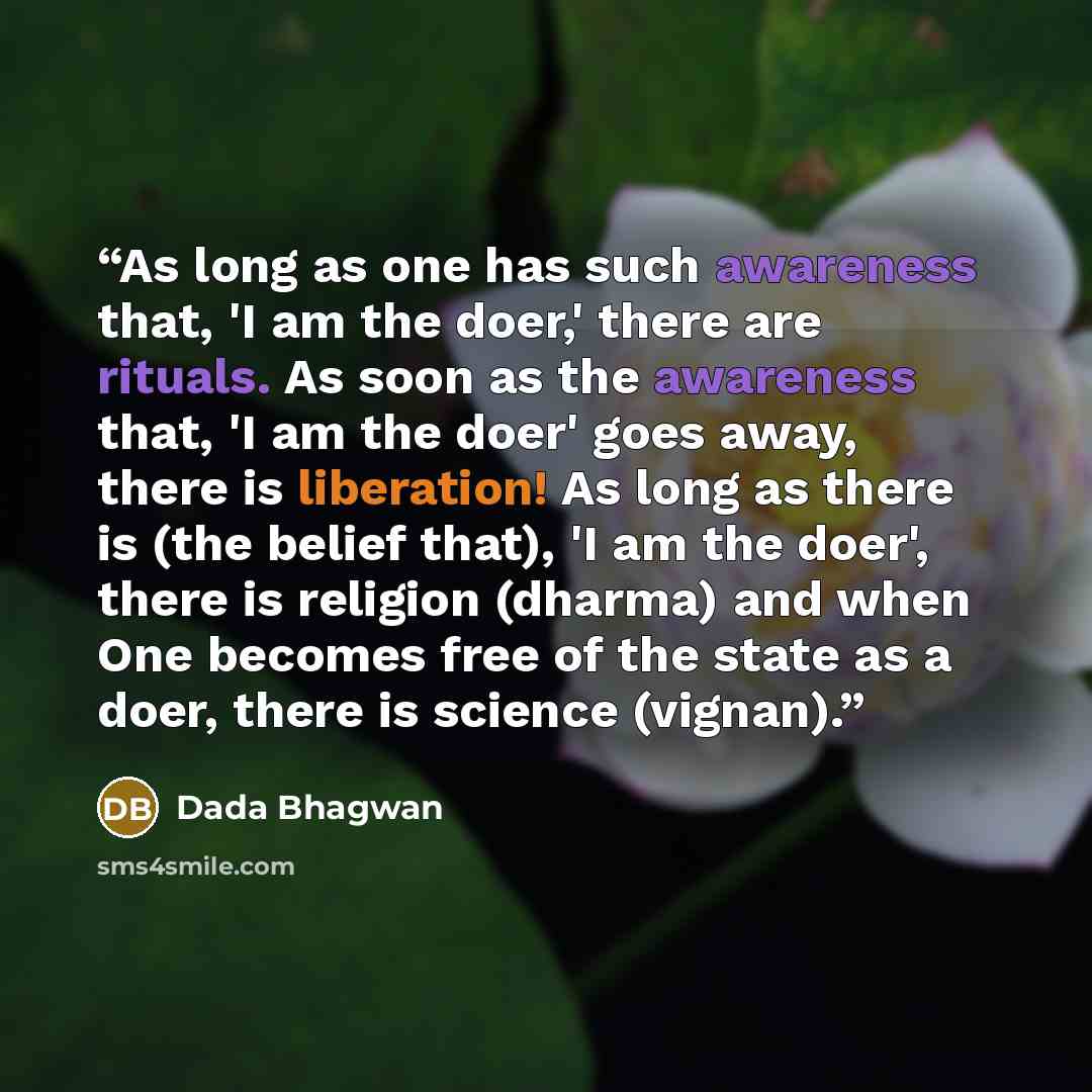 “As long as one has such awareness that, 'I am the doer,' there are rituals. As soon as the awareness that, 'I am the doer' goes away, there is liberation! As long as there is (the belief that), 'I am the doer', there is religion (dharma) and when One becomes free of the state as a doer, there is…” quote by Dada Bhagwan