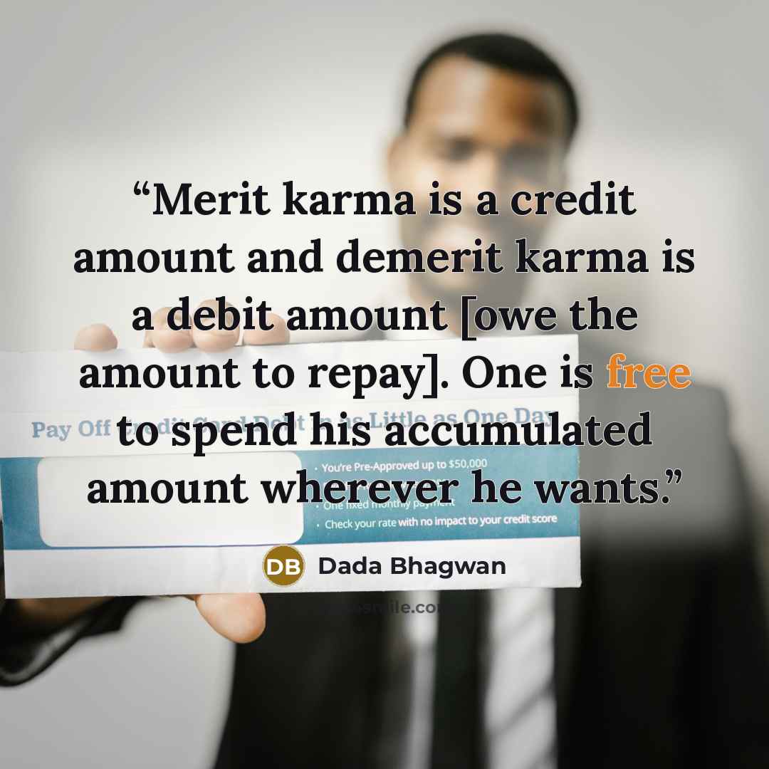 “Merit karma is a credit amount and demerit karma is a debit amount [owe the amount to repay]. One is free to spend his accumulated amount wherever he wants.” quote by Dada Bhagwan