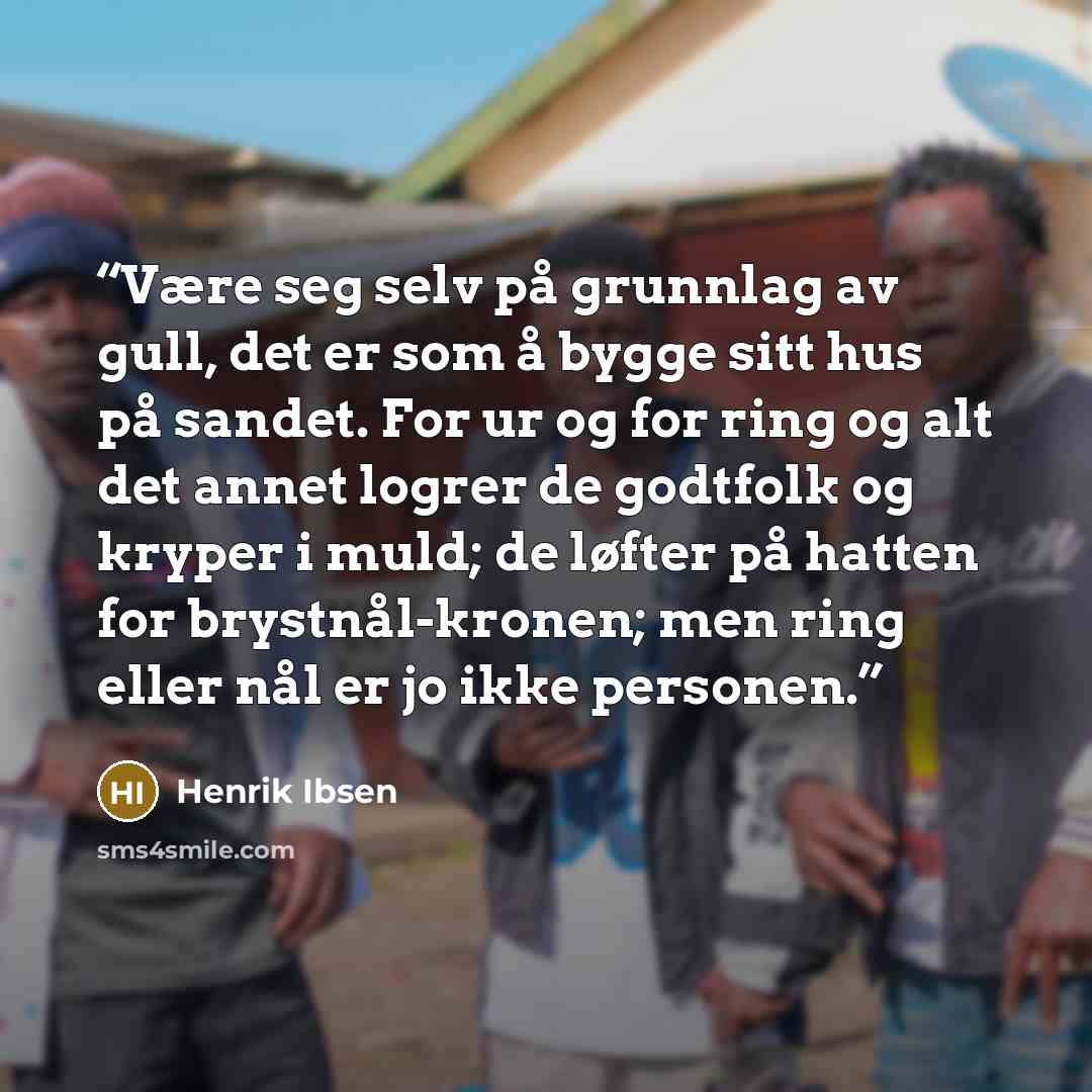 “Være seg selv på grunnlag av gull, det er som å bygge sitt hus på sandet. For ur og for ring og alt det annet logrer de godtfolk og kryper i muld; de løfter på hatten for brystnål-kronen; men ring eller nål er jo ikke personen.” quote by Henrik Ibsen