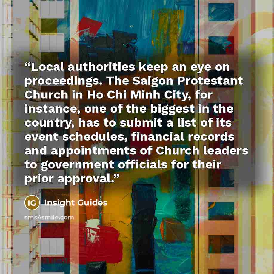 “Local authorities keep an eye on proceedings. The Saigon Protestant Church in Ho Chi Minh City, for instance, one of the biggest in the country, has to submit a list of its event schedules, financial records and appointments of Church leaders to government officials for their prior approval.” quote by Insight Guides