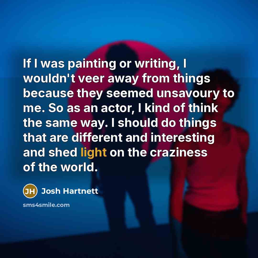 “If I was painting or writing, I wouldn't veer away from things because they seemed unsavoury to me. So as an actor, I kind of think the same way. I should do things that are different and interesting and shed light on the craziness of the world.” quote by Josh Hartnett