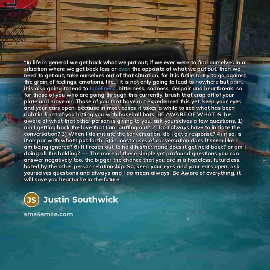 “In life in general we get back what we put out, if we ever were to find ourselves in a situation where we get back less or even the opposite of what we put out, then we need to get out, take ourselves out of that situation, for it is futile to try to go against the grain of feelings, emotions…” quote by Justin Southwick