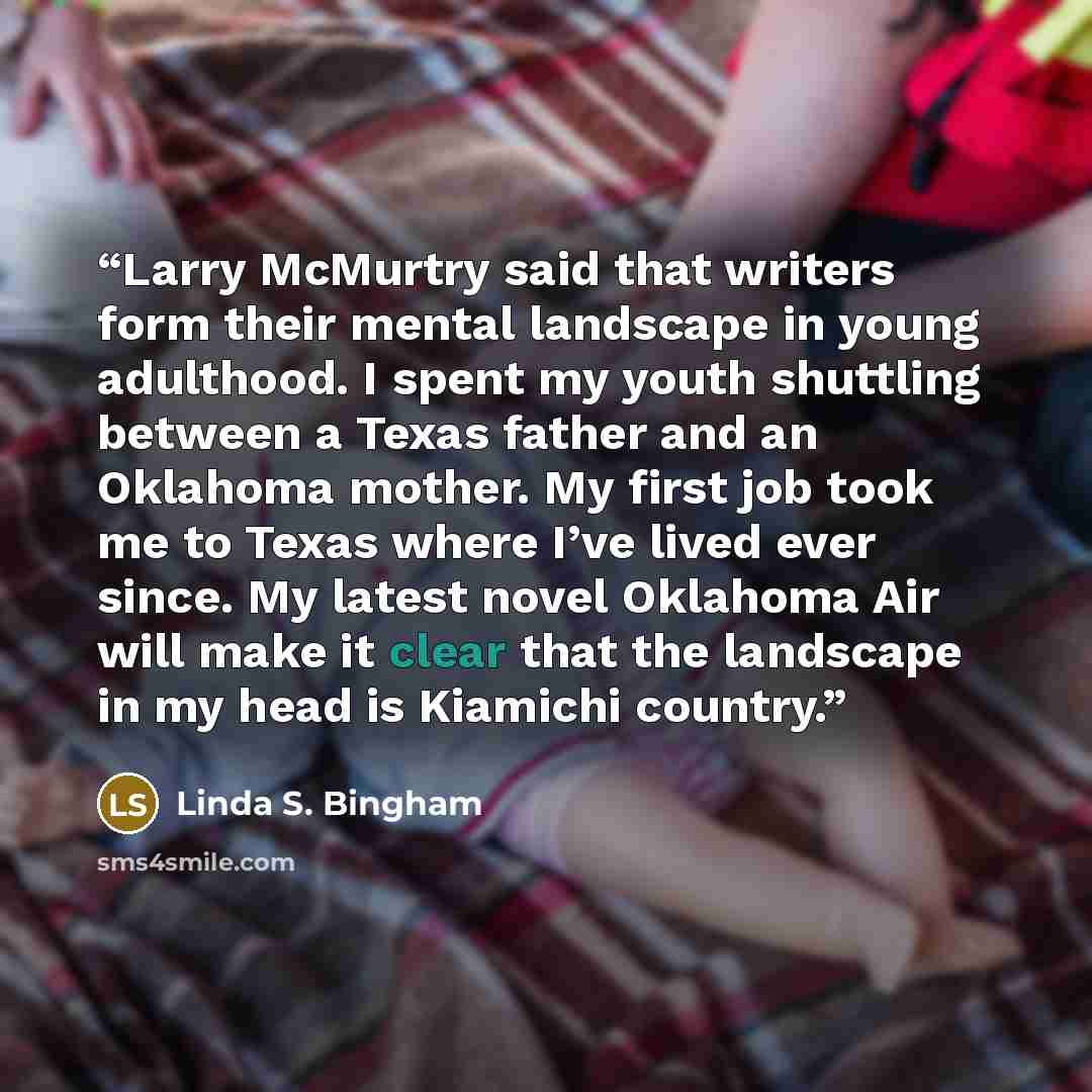 “Larry McMurtry said that writers form their mental landscape in young adulthood. I spent my youth shuttling between a Texas father and an Oklahoma mother. My first job took me to Texas where I’ve lived ever since. My latest novel Oklahoma Air will make it clear that the landscape in my head is…” quote by Linda S. Bingham