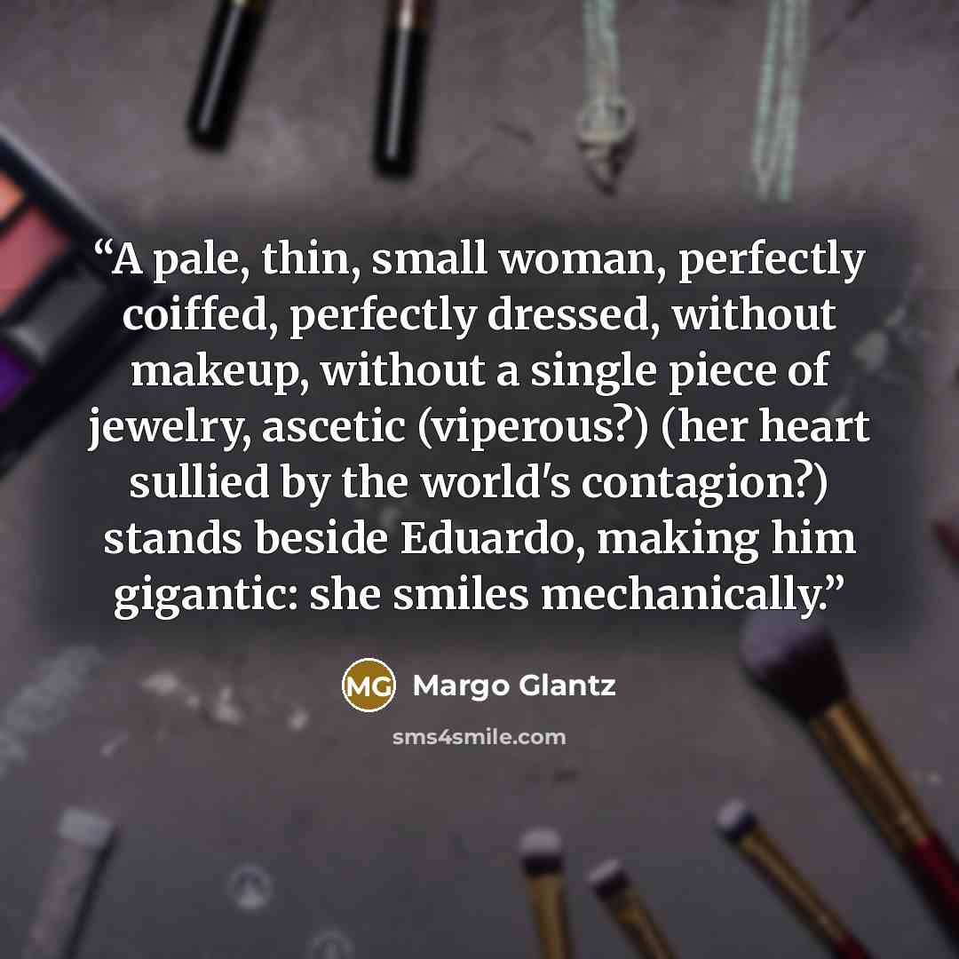 “A pale, thin, small woman, perfectly coiffed, perfectly dressed, without makeup, without a single piece of jewelry, ascetic (viperous?) (her heart sullied by the world's contagion?) stands beside Eduardo, making him gigantic: she smiles mechanically.” quote by Margo Glantz
