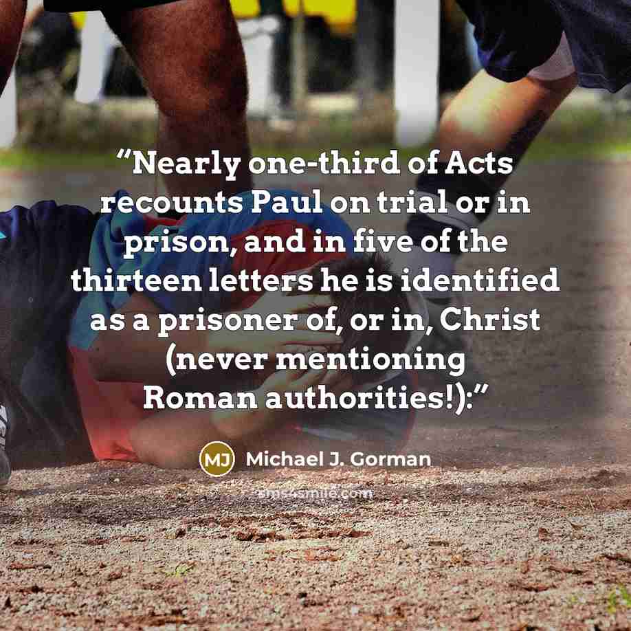“Nearly one-third of Acts recounts Paul on trial or in prison, and in five of the thirteen letters he is identified as a prisoner of, or in, Christ (never mentioning Roman authorities!):” quote by Michael J. Gorman