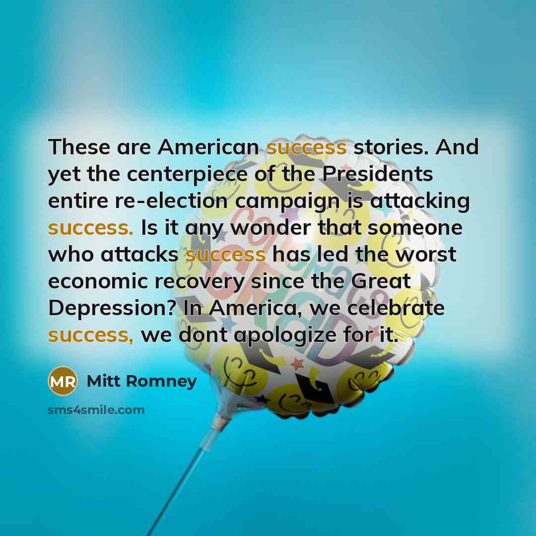 “These are American success stories. And yet the centerpiece of the Presidents entire re-election campaign is attacking success. Is it any wonder that someone who attacks success has led the worst economic recovery since the Great Depression? In America, we celebrate success, we dont apologize for…” quote by Mitt Romney