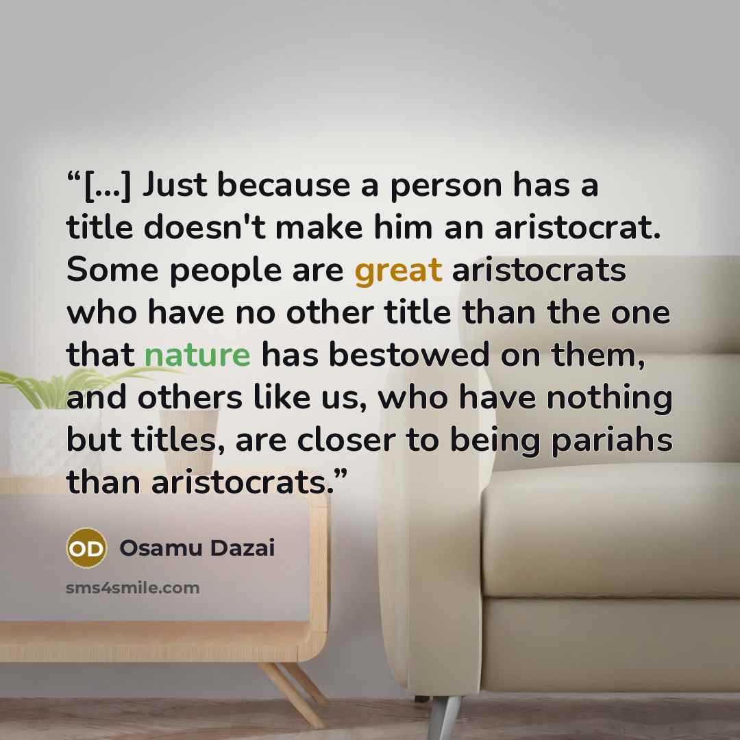 “[...] Just because a person has a title doesn't make him an aristocrat. Some people are great aristocrats who have no other title than the one that nature has bestowed on them, and others like us, who have nothing but titles, are closer to being pariahs than aristocrats.” quote by Osamu Dazai