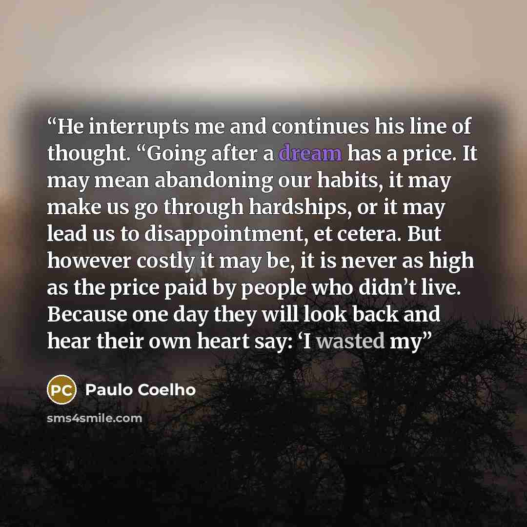 “He interrupts me and continues his line of thought. “Going after a dream has a price. It may mean abandoning our habits, it may make us go through hardships, or it may lead us to disappointment, et cetera. But however costly it may be, it is never as high as the price paid by people who didn’t…” quote by Paulo Coelho