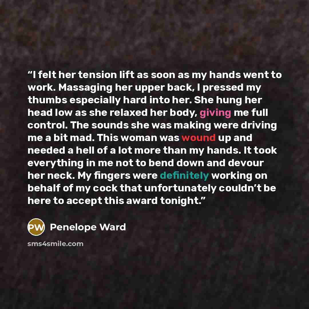 “I felt her tension lift as soon as my hands went to work. Massaging her upper back, I pressed my thumbs especially hard into her. She hung her head low as she relaxed her body, giving me full control. The sounds she was making were driving me a bit mad. This woman was wound up and needed a hell of…” quote by Penelope Ward