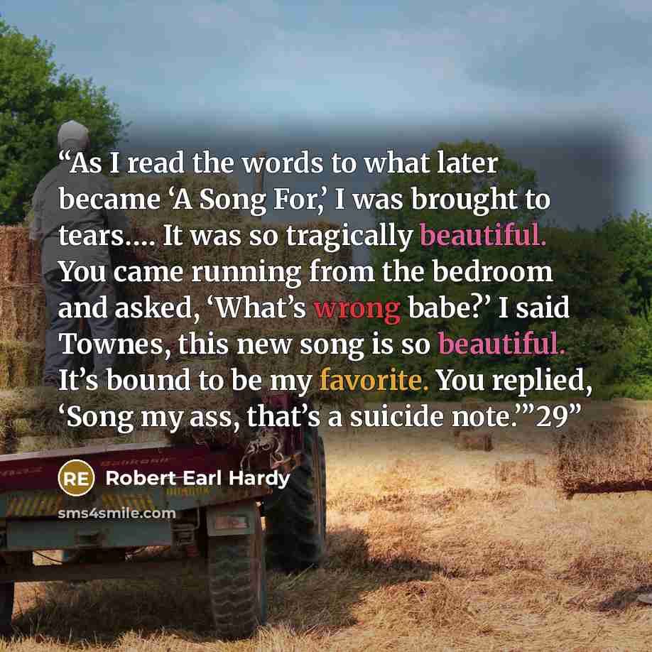“As I read the words to what later became ‘A Song For,’ I was brought to tears.… It was so tragically beautiful. You came running from the bedroom and asked, ‘What’s wrong babe?’ I said Townes, this new song is so beautiful. It’s bound to be my favorite. You replied, ‘Song my ass, that’s a suicide…” quote by Robert Earl Hardy