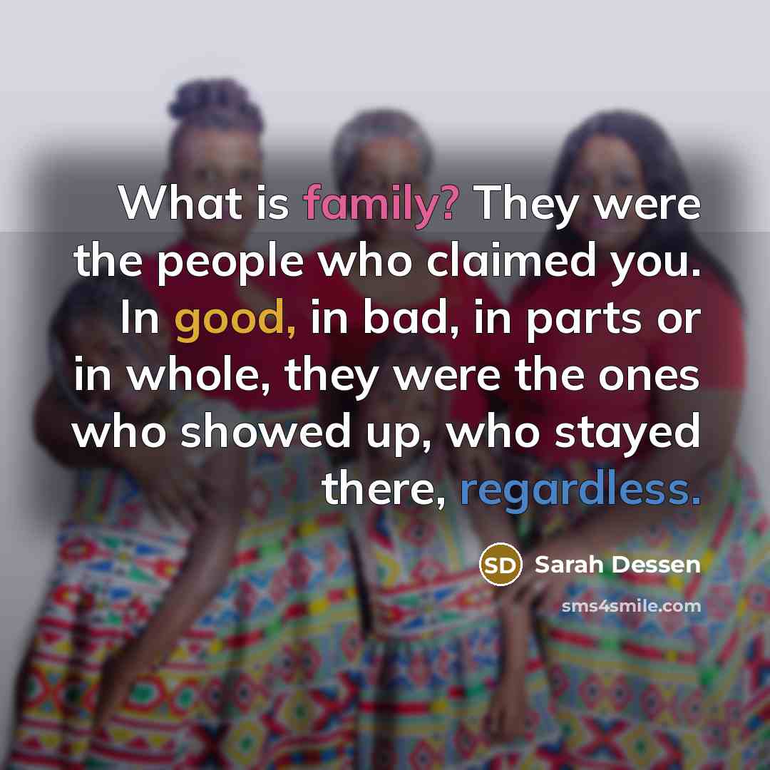“What is family? They were the people who claimed you. In good, in bad, in parts or in whole, they were the ones who showed up, who stayed there, regardless.” quote by Sarah Dessen