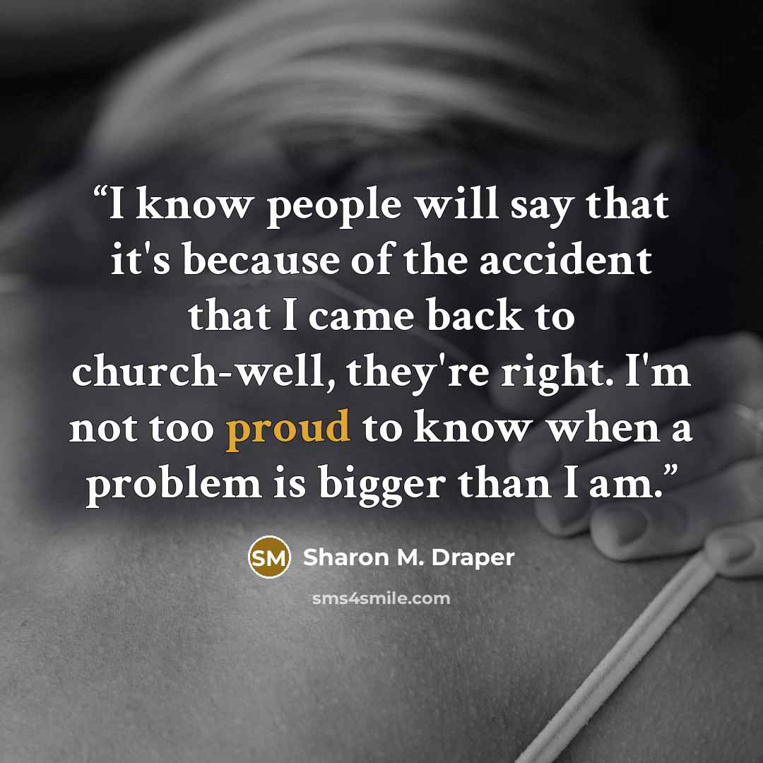 “I know people will say that it's because of the accident that I came back to church-well, they're right. I'm not too proud to know when a problem is bigger than I am.” quote by Sharon M. Draper