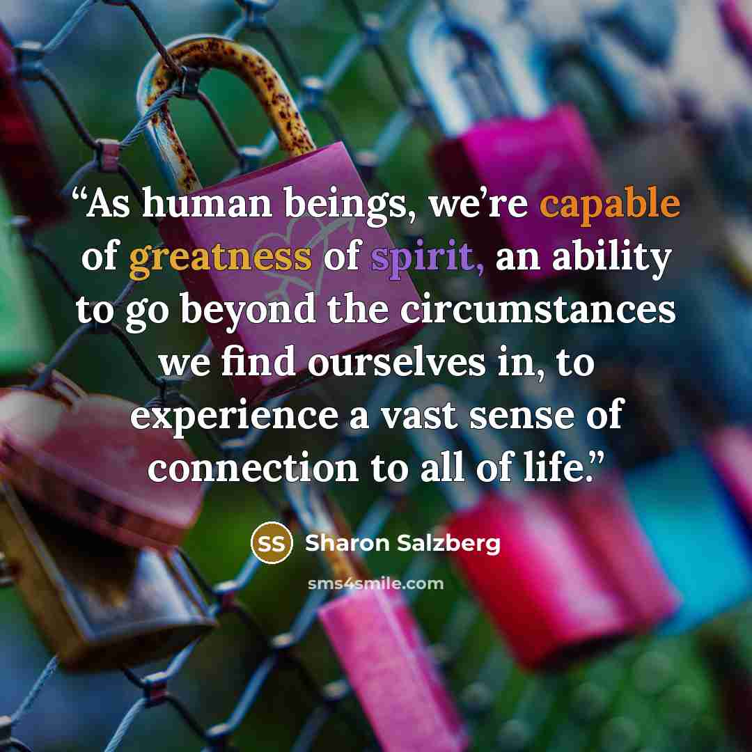 “As human beings, we’re capable of greatness of spirit, an ability to go beyond the circumstances we find ourselves in, to experience a vast sense of connection to all of life.” quote by Sharon Salzberg