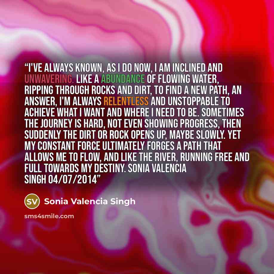 “I've always known, as I do now, I am inclined and unwavering. Like a abundance of flowing water, ripping through rocks and dirt, to find a new path, an answer, I'm always relentless and unstoppable to achieve what I want and where I need to be. Sometimes the journey is hard, not even showing…” quote by Sonia Valencia Singh