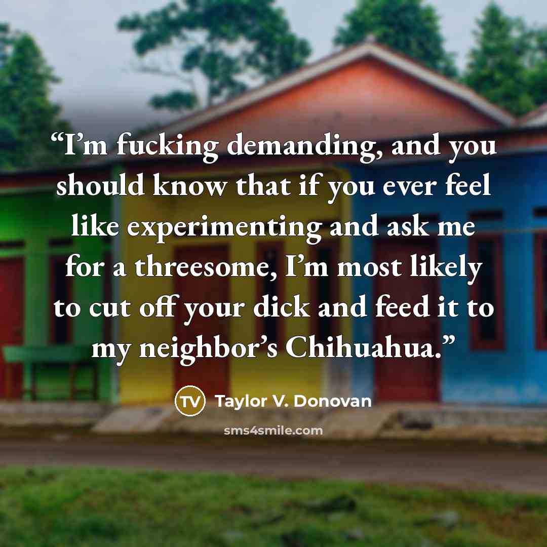 “I’m fucking demanding, and you should know that if you ever feel like experimenting and ask me for a threesome, I’m most likely to cut off your dick and feed it to my neighbor’s Chihuahua.” quote by Taylor V. Donovan