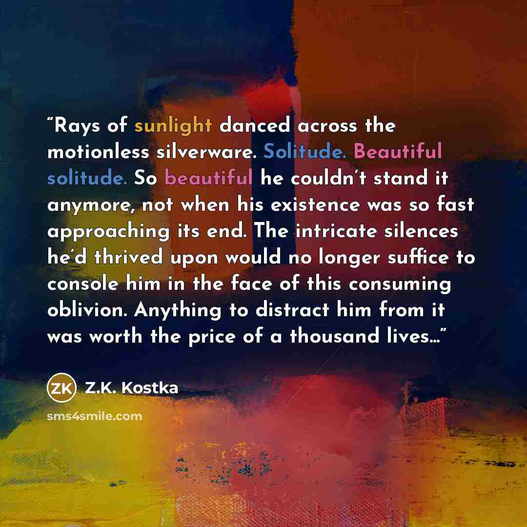 “Rays of sunlight danced across the motionless silverware. Solitude. Beautiful solitude. So beautiful he couldn’t stand it anymore, not when his existence was so fast approaching its end. The intricate silences he’d thrived upon would no longer suffice to console him in the face of this consuming…” quote by Z.K. Kostka