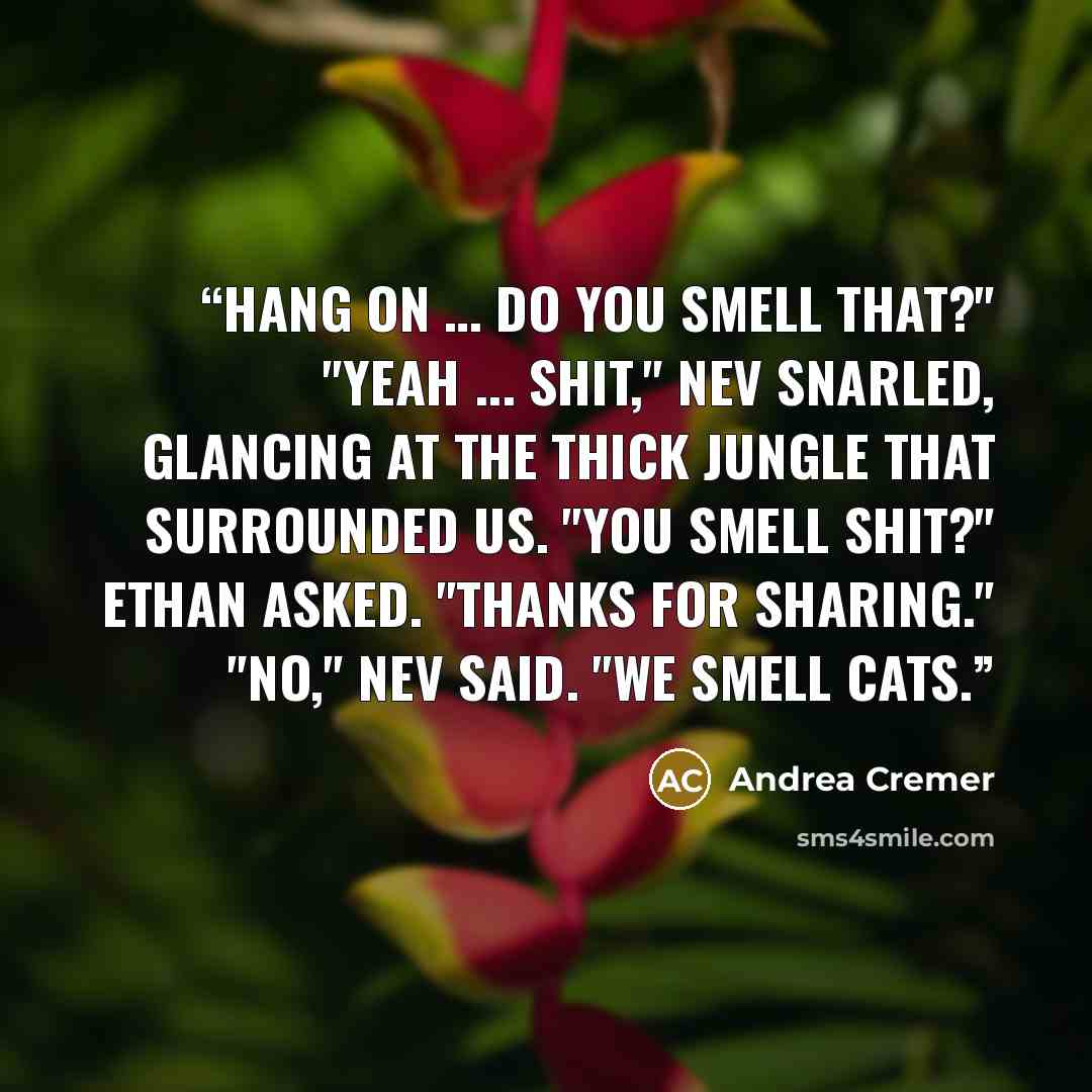 “Hang on … Do you smell that?" "Yeah ... shit," Nev snarled, glancing at the thick jungle that surrounded us. "You smell shit?" Ethan asked. "Thanks for sharing." "No," Nev said. "We smell cats.” quote by Andrea Cremer