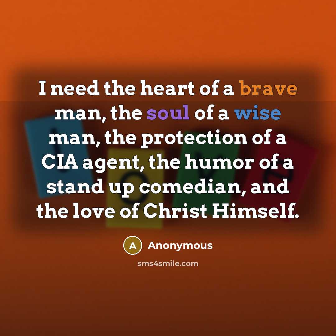 “I need the heart of a brave man, the soul of a wise man, the protection of a CIA agent, the humor of a stand up comedian, and the love of Christ Himself.” quote by Anonymous