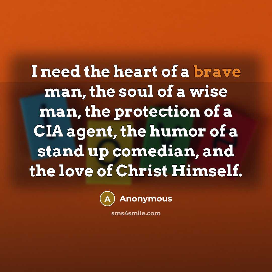 “I need the heart of a brave man, the soul of a wise man, the protection of a CIA agent, the humor of a stand up comedian, and the love of Christ Himself.” quote by Anonymous