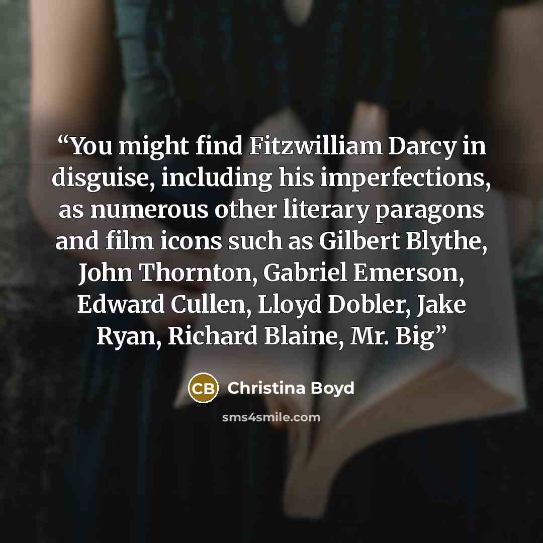 “You might find Fitzwilliam Darcy in disguise, including his imperfections, as numerous other literary paragons and film icons such as Gilbert Blythe, John Thornton, Gabriel Emerson, Edward Cullen, Lloyd Dobler, Jake Ryan, Richard Blaine, Mr. Big” quote by Christina Boyd