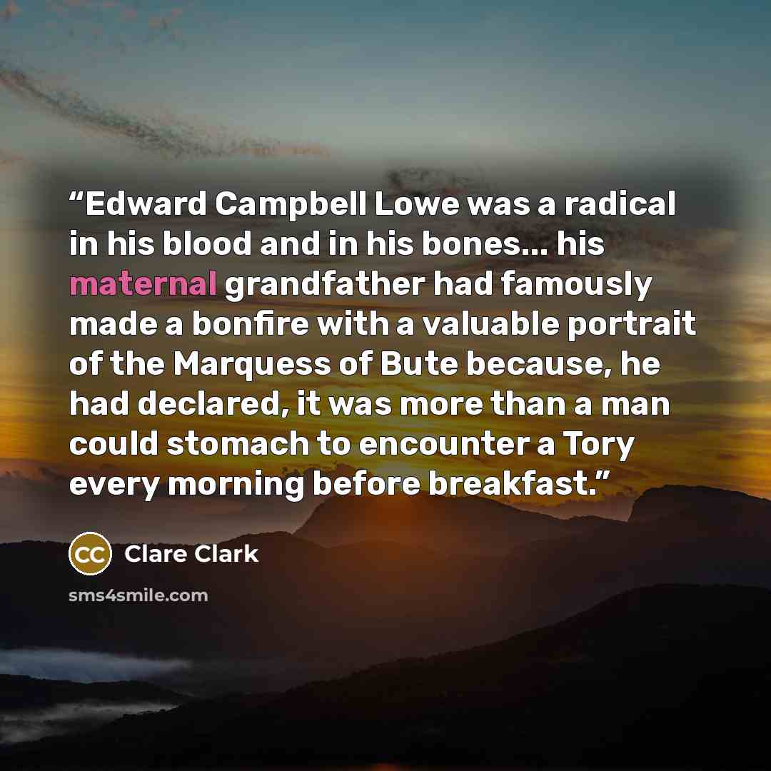 “Edward Campbell Lowe was a radical in his blood and in his bones... his maternal grandfather had famously made a bonfire with a valuable portrait of the Marquess of Bute because, he had declared, it was more than a man could stomach to encounter a Tory every morning before breakfast.” quote by Clare Clark