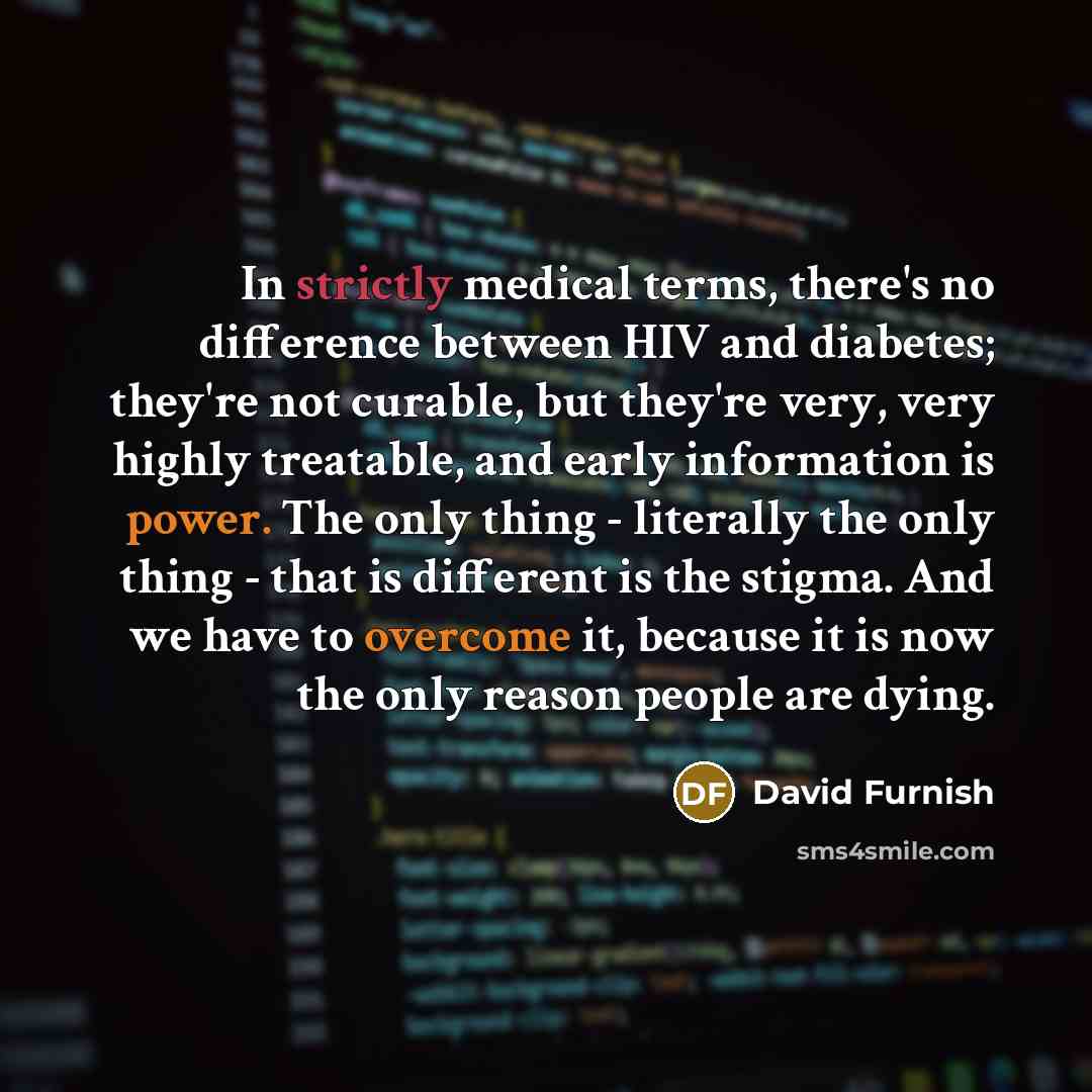 “In strictly medical terms, there's no difference between HIV and diabetes; they're not curable, but they're very, very highly treatable, and early information is power. The only thing - literally the only thing - that is different is the stigma. And we have to overcome it, because it is now the…” quote by David Furnish